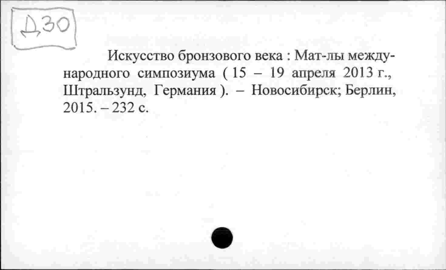 ﻿Искусство бронзового века : Мат-лы международного симпозиума (15 — 19 апреля 2013 г., Штральзунд, Германия). - Новосибирск; Берлин, 2015.-232 с.